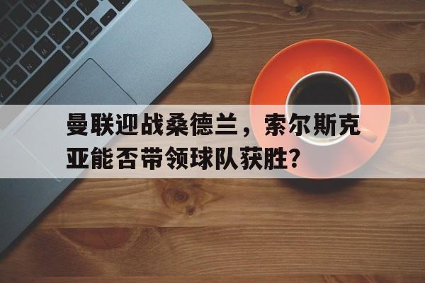 曼联迎战桑德兰,索尔斯克亚能否带领球队获胜? 曼联迎战桑德兰,索尔斯克亚能否带领球队获胜?