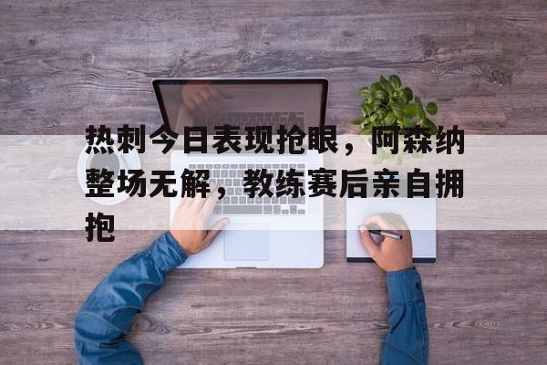 热刺今日表现抢眼，阿森纳整场无解，教练赛后亲自拥抱